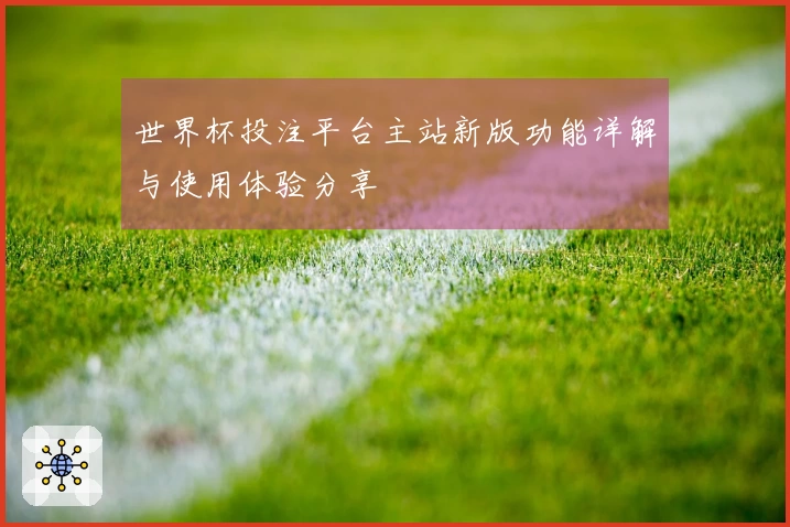 世界杯投注平台主站新版功能详解与使用体验分享