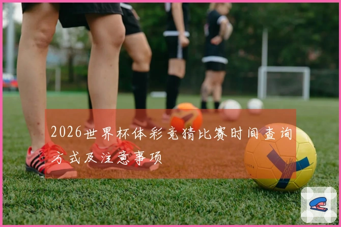2026世界杯体彩竞猜比赛时间查询方式及注意事项
