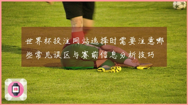 世界杯投注网站选择时需要注意哪些常见误区与赛前信息分析技巧